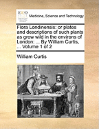 Flora Londinensis: or plates and descriptions of such plants as grow wild in the environs of London: ... By William Curtis, ... Volume 1 of 2