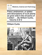 Flora Londinensis: Or Plates and Descriptions of Such Plants as Grow Wild in the Environs of London: ... by William Curtis, ... Volume 2 of 2