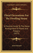 Floral Decorations for the Dwelling House: A Practical Guide to the Home Arrangement of Plants and Flowers