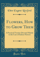 Flowers, How to Grow Them: A Practical Treatise Devoted Mainly to the Care of Indoor Flowers (Classic Reprint)