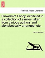 Flowers of Fancy, Exhibited in a Collection of Similes Taken from Various Authors and Alphabetically Arranged by Henry Schultes