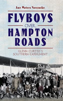 Flyboys Over Hampton Roads: Glenn Curtiss's Southern Experiment - Yarsinske, Amy Waters