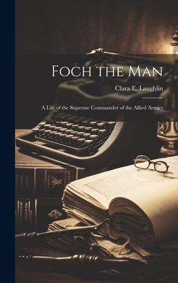 Foch the Man: A Life of the Supreme Commander of the Allied Armies - Laughlin, Clara E