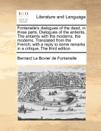 Fontenelle's Dialogues of the Dead, in Three Parts. Dialogues of the Antients, the Antients with the Moderns, the Moderns. Translated from the French; With a Reply to Some Remarks in a Critique, the Third Edition.