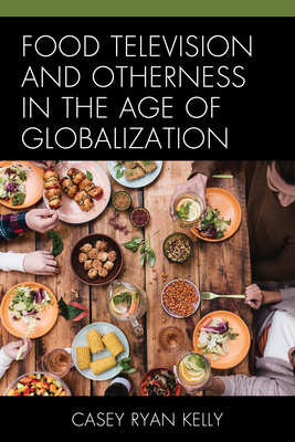 Food Television and Otherness in the Age of Globalization - Kelly, Casey Ryan