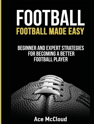 Football: Football Made Easy: Beginner and Expert Strategies For Becoming A Better Football Player - McCloud, Ace