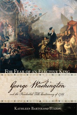 For Fear of an Elective King: George Washington and the Presidential Title Controversy of 1789 - Bartoloni-Tuazon, Kathleen