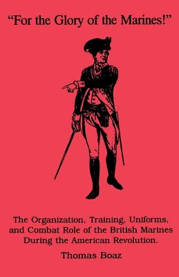 For the Glory of the Marines!: The Organization, Training, Uniforms, and Combat Role of the British Marines During the American Revolution - Boaz, Thomas