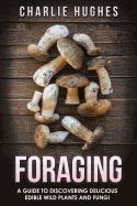 Foraging: A Guide to Discovering Delicious Edible Wild Plants and Fungi