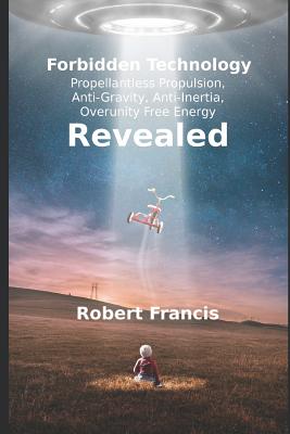 Forbidden Technology Revealed: Propellentless Propulsion, Anti-Gravity, Anti-Inertia, Overunity Free Energy - Francis, Robert