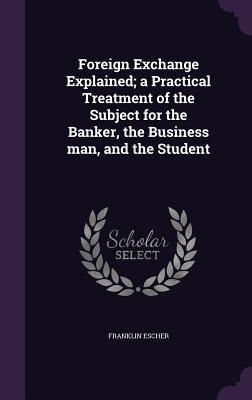 Foreign Exchange Explained; a Practical Treatment of the Subject for the Banker, the Business man, and the Student - Escher, Franklin