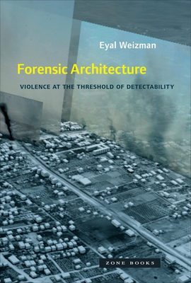 Forensic Architecture: Violence at the Threshold of Detectability - Weizman, Eyal