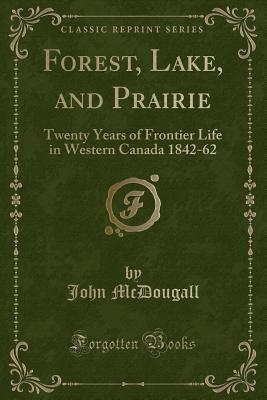 Forest, Lake, and Prairie: Twenty Years of Frontier Life in Western Canada 1842-62 (Classic Reprint) - McDougall, John