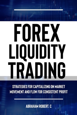 Forex Liquidity Trading: Understand Liquidity or Be Stop out due to Liquidity: Strategies for Capitalizing on Market Movements and Flow for making Consistent Profit - Robert C, Abraham