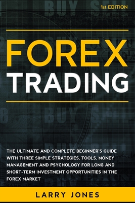 Forex Trading: The Ultimate and Complete Beginner's Guide with Three Simple Strategies, Tools, Money Management and Psychology for Long and Short-Term Investment Opportunities in the Forex Market - Jones, Larry