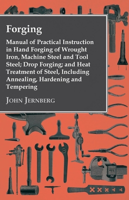 Forging - Manual of Practical Instruction in Hand Forging of Wrought Iron, Machine Steel and Tool Steel; Drop Forging; and Heat Treatment of Steel, Including Annealing, Hardening and Tempering - Jernberg, John