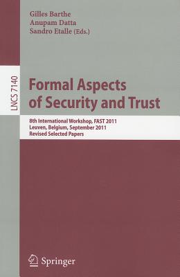 Formal Aspects of Security and Trust: 8th International Workshop, FAST 2011, Leuven, Belgium, September 12-14, 2011. Revised Selected Papers - Barthe, Gilles (Editor), and Datta, Anupam (Editor), and Etalle, Sandro (Editor)