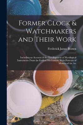 Former Clock & Watchmakers and Their Work: Including an Account of the Development of Horological Instruments From the Earliest Mechanism, With Portraits of Masters of the Art - Britten, Frederick James