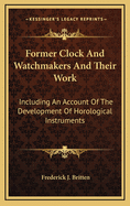 Former Clock & Watchmakers and Their Work: Including an Account of the Development of Horological Instruments from the Earliest Mechanism, with Portraits of Masters of the Art