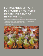 Formularies of Faith Put Forth by Authority During the Reign of Henry VIII. Viz. Articles about Religion, 1536. the Institution of a Christian Man, 1537. a Necessary Doctrine and Erudition for Any Christian Man, 1543