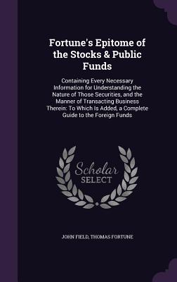 Fortune's Epitome of the Stocks & Public Funds: Containing Every Necessary Information for Understanding the Nature of Those Securities, and the Manner of Transacting Business Therein: To Which Is Added, a Complete Guide to the Foreign Funds - Field, John, MD, and Fortune, Thomas