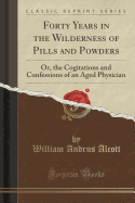 Forty Years in the Wilderness of Pills and Powders: Or, the Cogitations and Confessions of an Aged Physician (Classic Reprint)