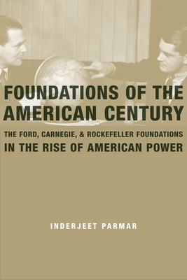 Foundations of the American Century: The Ford, Carnegie, and Rockefeller Foundations in the Rise of American Power - Parmar, Inderjeet