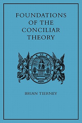 Foundations of the Conciliar Theory: The Contribution of the Medieval Canonists from Gratian to the Great Schism - Tierney, Brian