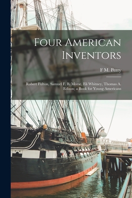 Four American Inventors: Robert Fulton, Samuel F. B. Morse, Eli Whitney, Thomas A. Edison; a Book for Young Americans - Perry, F M