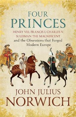 Four Princes: Henry VIII, Francis I, Charles V, Suleiman the Magnificent and the Obsessions that Forged Modern Europe - Norwich, John Julius