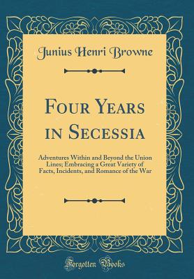 Four Years in Secessia: Adventures Within and Beyond the Union Lines; Embracing a Great Variety of Facts, Incidents, and Romance of the War (Classic Reprint) - Browne, Junius Henri