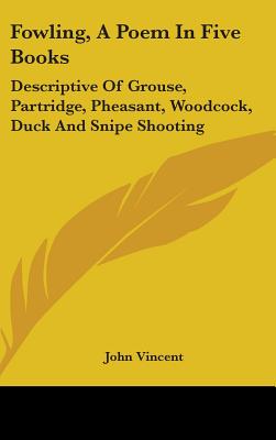 Fowling, A Poem In Five Books: Descriptive Of Grouse, Partridge, Pheasant, Woodcock, Duck And Snipe Shooting - Vincent, John