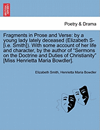 Fragments in Prose and Verse: By a Young Lady Lately Deceased (Elizabeth S- [I.E. Smith]). with Some Account of Her Life and Character, by the Author of "Sermons on the Doctrine and Duties of Christianity" [Miss Henrietta Maria Bowdler].