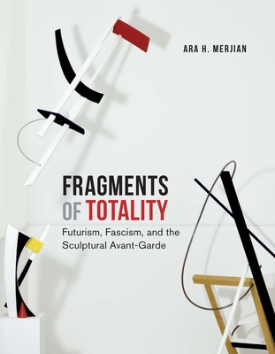 Fragments of Totality: Futurism, Fascism, and the Sculptural Avant-Garde - Merjian, Ara H.