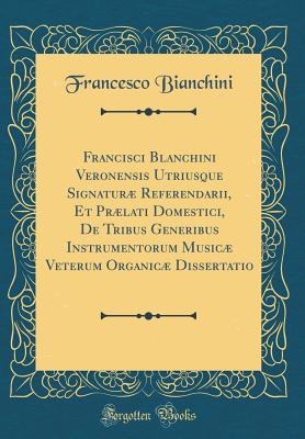 Francisci Blanchini Veronensis Utriusque Signatur Referendarii, Et Prlati Domestici, de Tribus Generibus Instrumentorum Music Veterum Organic Dissertatio (Classic Reprint) - Bianchini, Francesco