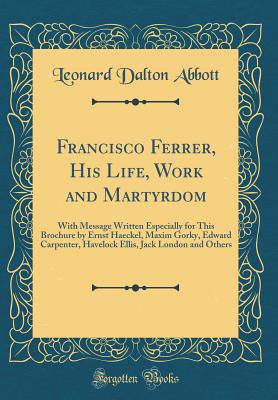 Francisco Ferrer, His Life, Work and Martyrdom: With Message Written Especially for This Brochure by Ernst Haeckel, Maxim Gorky, Edward Carpenter, Havelock Ellis, Jack London and Others (Classic Reprint) - Abbott, Leonard Dalton