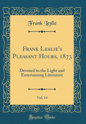 Frank Leslie's Pleasant Hours, 1873, Vol. 14: Devoted to the Light and Entertaining Literature (Classic Reprint) - Leslie, Frank