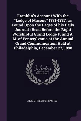 Franklin's Account With the "Lodge of Masons" 1731-1737, as Found Upon the Pages of his Daily Journal; Read Before the Right Worshipful Grand Lodge F. and A. M. of Pennsylvania at the Annual Grand Communication Held at Philadelphia, December 27, 1898 - Sachse, Julius Friedrich