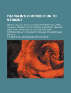 Franklin's Contribution to Medicine: Being a Collection of Letters Written by Benjamin Franklin Bearing on the Science and Art of Medicine and Exhibiting His Social and Professional Intercourse with Various Physicians of Europe and America