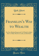 Franklin's Way to Wealth: Or, Poor Richard Improved; To Which Is Added How to Make Much of a Little, by Bob Short (Classic Reprint)