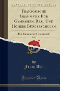 Franzsische Grammatik F?r Gymnasien, Real Und Hhere B?rgerschulen, Vol. 1: Die Elementare Grammatik (Classic Reprint)
