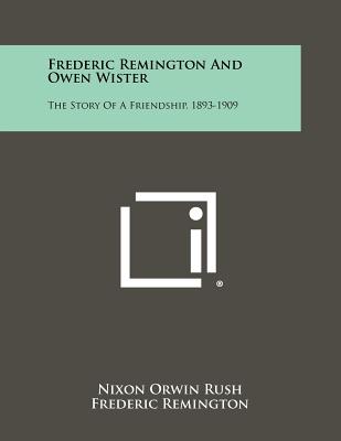 Frederic Remington and Owen Wister: The Story of a Friendship, 1893-1909 - Rush, Nixon Orwin