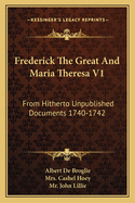 Frederick The Great And Maria Theresa V1: From Hitherto Unpublished Documents 1740-1742