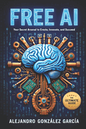 Free AI: Your Secret Arsenal to Create, Innovate and Succeed: The Ultimate Guide