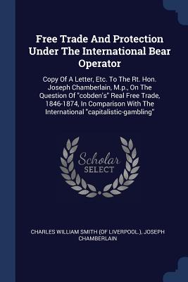 Free Trade And Protection Under The International Bear Operator: Copy Of A Letter, Etc. To The Rt. Hon. Joseph Chamberlain, M.p., On The Question Of "cobden's" Real Free Trade, 1846-1874, In Comparison With The International "capitalistic-gambling" - Charles William Smith (of Liverpool ) (Creator), and Chamberlain, Joseph