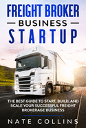 Freight Broker Business Startup: The Best Guide to Start, Build, and Scale your Successful Fr ight Brokerage Busin ss.