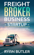 Freight Broker Business Startup: The Comprehensive Guide on How to Start, Run and Scale an Extremely Successful Freight Brokerage Business from Scratch