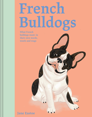 French Bulldogs: What French Bulldogs want: in their own words, woofs and wags - Eastoe, Jane
