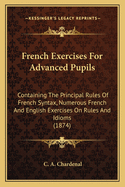 French Exercises For Advanced Pupils: Containing The Principal Rules Of French Syntax, Numerous French And English Exercises On Rules And Idioms (1874)