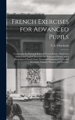 French Exercises for Advanced Pupils: Containing the Principal Rules of French Syntax, Numerous French and English Exercises On Rules and Idioms, and a Dictionary of Nearly Four Thousand Idiomatical Verbs and Sentences, Familiar Phrases, and Proverbs - Chardenal, C A